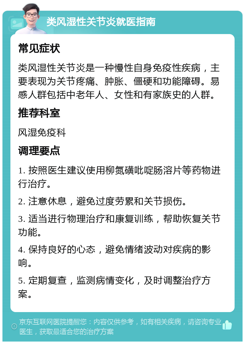 类风湿性关节炎就医指南 常见症状 类风湿性关节炎是一种慢性自身免疫性疾病，主要表现为关节疼痛、肿胀、僵硬和功能障碍。易感人群包括中老年人、女性和有家族史的人群。 推荐科室 风湿免疫科 调理要点 1. 按照医生建议使用柳氮磺吡啶肠溶片等药物进行治疗。 2. 注意休息，避免过度劳累和关节损伤。 3. 适当进行物理治疗和康复训练，帮助恢复关节功能。 4. 保持良好的心态，避免情绪波动对疾病的影响。 5. 定期复查，监测病情变化，及时调整治疗方案。