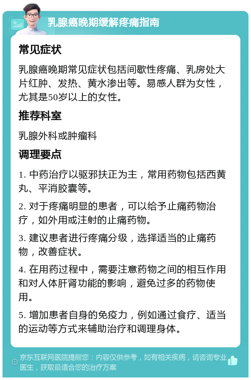 乳腺癌晚期缓解疼痛指南 常见症状 乳腺癌晚期常见症状包括间歇性疼痛、乳房处大片红肿、发热、黄水渗出等。易感人群为女性，尤其是50岁以上的女性。 推荐科室 乳腺外科或肿瘤科 调理要点 1. 中药治疗以驱邪扶正为主，常用药物包括西黄丸、平消胶囊等。 2. 对于疼痛明显的患者，可以给予止痛药物治疗，如外用或注射的止痛药物。 3. 建议患者进行疼痛分级，选择适当的止痛药物，改善症状。 4. 在用药过程中，需要注意药物之间的相互作用和对人体肝肾功能的影响，避免过多的药物使用。 5. 增加患者自身的免疫力，例如通过食疗、适当的运动等方式来辅助治疗和调理身体。