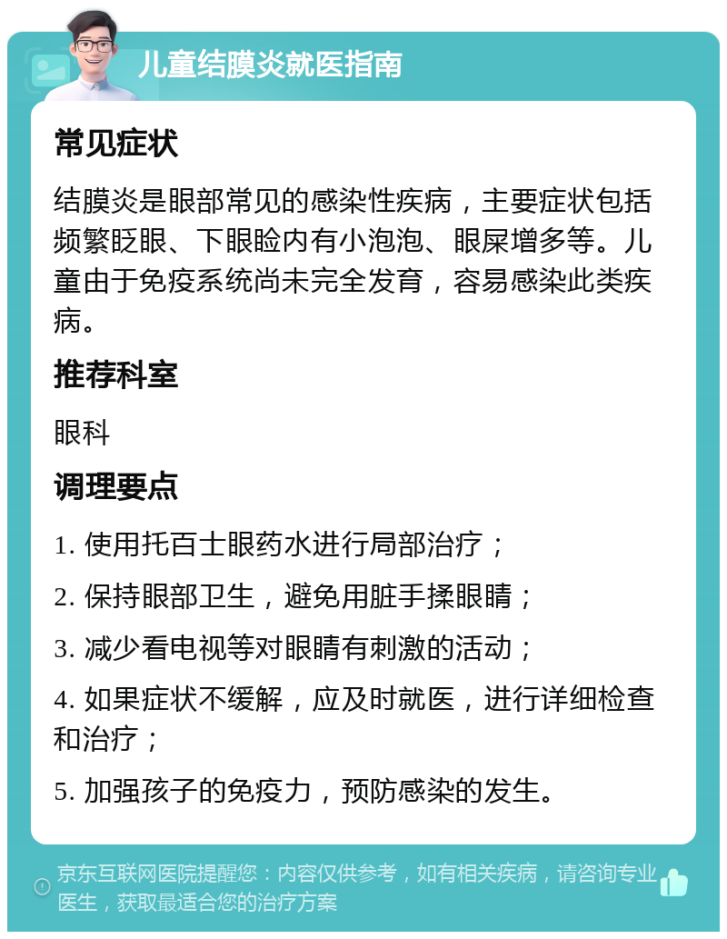 儿童结膜炎就医指南 常见症状 结膜炎是眼部常见的感染性疾病，主要症状包括频繁眨眼、下眼睑内有小泡泡、眼屎增多等。儿童由于免疫系统尚未完全发育，容易感染此类疾病。 推荐科室 眼科 调理要点 1. 使用托百士眼药水进行局部治疗； 2. 保持眼部卫生，避免用脏手揉眼睛； 3. 减少看电视等对眼睛有刺激的活动； 4. 如果症状不缓解，应及时就医，进行详细检查和治疗； 5. 加强孩子的免疫力，预防感染的发生。