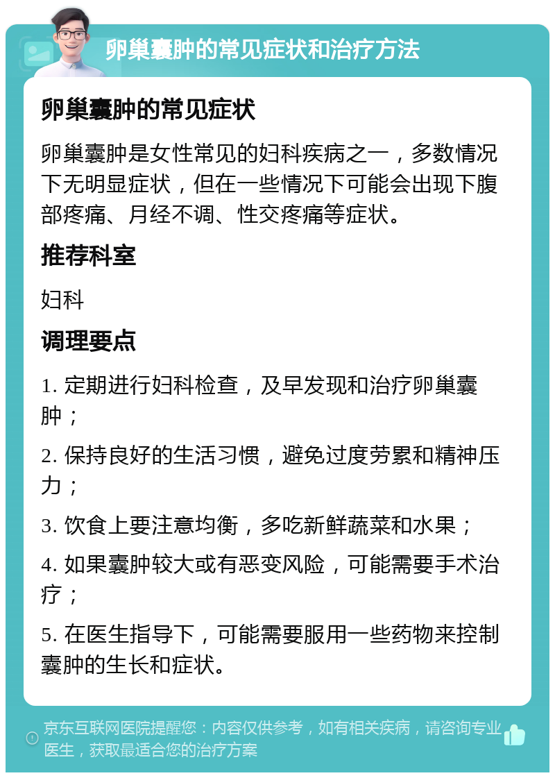 卵巢囊肿的常见症状和治疗方法 卵巢囊肿的常见症状 卵巢囊肿是女性常见的妇科疾病之一，多数情况下无明显症状，但在一些情况下可能会出现下腹部疼痛、月经不调、性交疼痛等症状。 推荐科室 妇科 调理要点 1. 定期进行妇科检查，及早发现和治疗卵巢囊肿； 2. 保持良好的生活习惯，避免过度劳累和精神压力； 3. 饮食上要注意均衡，多吃新鲜蔬菜和水果； 4. 如果囊肿较大或有恶变风险，可能需要手术治疗； 5. 在医生指导下，可能需要服用一些药物来控制囊肿的生长和症状。