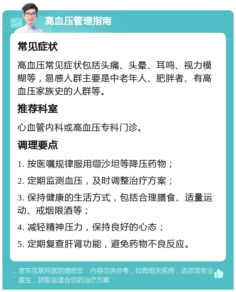 高血压管理指南 常见症状 高血压常见症状包括头痛、头晕、耳鸣、视力模糊等，易感人群主要是中老年人、肥胖者、有高血压家族史的人群等。 推荐科室 心血管内科或高血压专科门诊。 调理要点 1. 按医嘱规律服用缬沙坦等降压药物； 2. 定期监测血压，及时调整治疗方案； 3. 保持健康的生活方式，包括合理膳食、适量运动、戒烟限酒等； 4. 减轻精神压力，保持良好的心态； 5. 定期复查肝肾功能，避免药物不良反应。