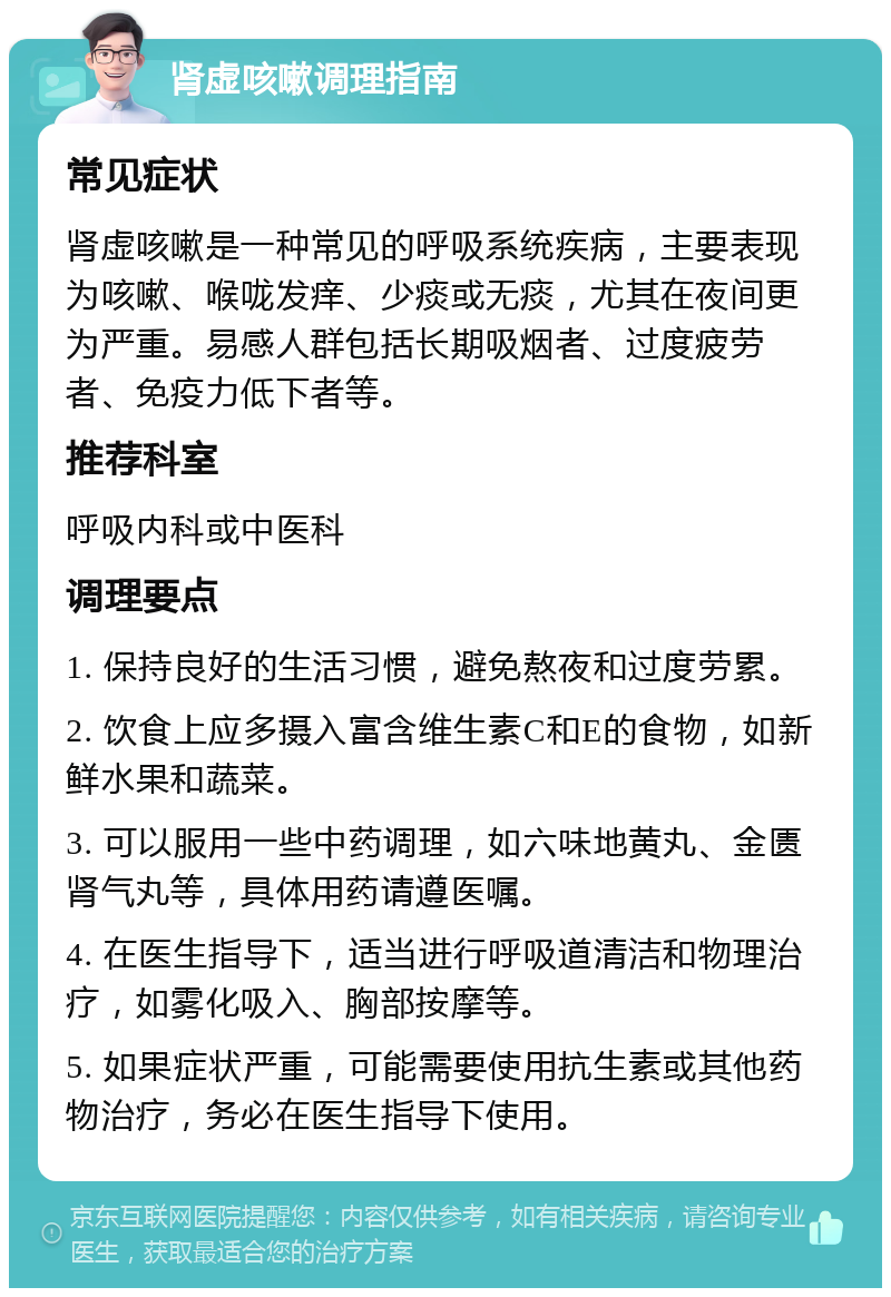 肾虚咳嗽调理指南 常见症状 肾虚咳嗽是一种常见的呼吸系统疾病，主要表现为咳嗽、喉咙发痒、少痰或无痰，尤其在夜间更为严重。易感人群包括长期吸烟者、过度疲劳者、免疫力低下者等。 推荐科室 呼吸内科或中医科 调理要点 1. 保持良好的生活习惯，避免熬夜和过度劳累。 2. 饮食上应多摄入富含维生素C和E的食物，如新鲜水果和蔬菜。 3. 可以服用一些中药调理，如六味地黄丸、金匮肾气丸等，具体用药请遵医嘱。 4. 在医生指导下，适当进行呼吸道清洁和物理治疗，如雾化吸入、胸部按摩等。 5. 如果症状严重，可能需要使用抗生素或其他药物治疗，务必在医生指导下使用。