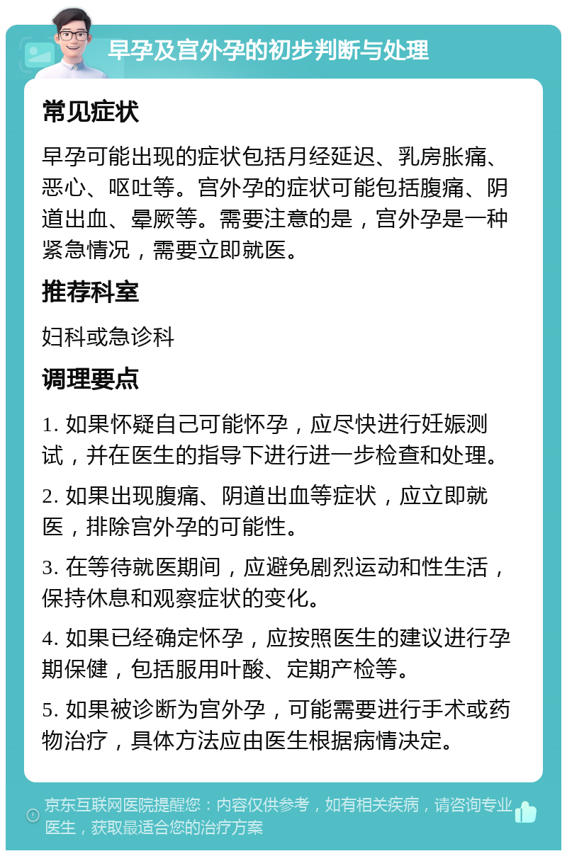 早孕及宫外孕的初步判断与处理 常见症状 早孕可能出现的症状包括月经延迟、乳房胀痛、恶心、呕吐等。宫外孕的症状可能包括腹痛、阴道出血、晕厥等。需要注意的是，宫外孕是一种紧急情况，需要立即就医。 推荐科室 妇科或急诊科 调理要点 1. 如果怀疑自己可能怀孕，应尽快进行妊娠测试，并在医生的指导下进行进一步检查和处理。 2. 如果出现腹痛、阴道出血等症状，应立即就医，排除宫外孕的可能性。 3. 在等待就医期间，应避免剧烈运动和性生活，保持休息和观察症状的变化。 4. 如果已经确定怀孕，应按照医生的建议进行孕期保健，包括服用叶酸、定期产检等。 5. 如果被诊断为宫外孕，可能需要进行手术或药物治疗，具体方法应由医生根据病情决定。