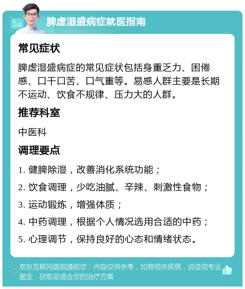 脾虚湿盛病症就医指南 常见症状 脾虚湿盛病症的常见症状包括身重乏力、困倦感、口干口苦、口气重等。易感人群主要是长期不运动、饮食不规律、压力大的人群。 推荐科室 中医科 调理要点 1. 健脾除湿，改善消化系统功能； 2. 饮食调理，少吃油腻、辛辣、刺激性食物； 3. 运动锻炼，增强体质； 4. 中药调理，根据个人情况选用合适的中药； 5. 心理调节，保持良好的心态和情绪状态。