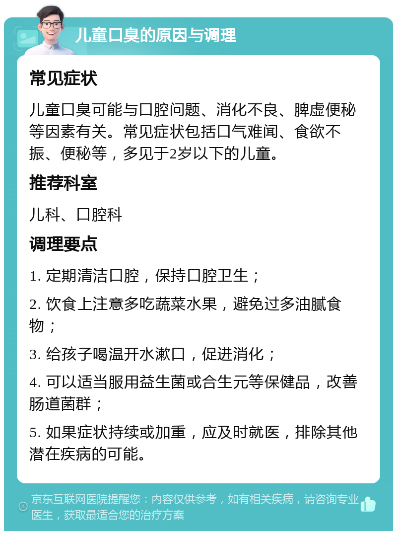 儿童口臭的原因与调理 常见症状 儿童口臭可能与口腔问题、消化不良、脾虚便秘等因素有关。常见症状包括口气难闻、食欲不振、便秘等，多见于2岁以下的儿童。 推荐科室 儿科、口腔科 调理要点 1. 定期清洁口腔，保持口腔卫生； 2. 饮食上注意多吃蔬菜水果，避免过多油腻食物； 3. 给孩子喝温开水漱口，促进消化； 4. 可以适当服用益生菌或合生元等保健品，改善肠道菌群； 5. 如果症状持续或加重，应及时就医，排除其他潜在疾病的可能。