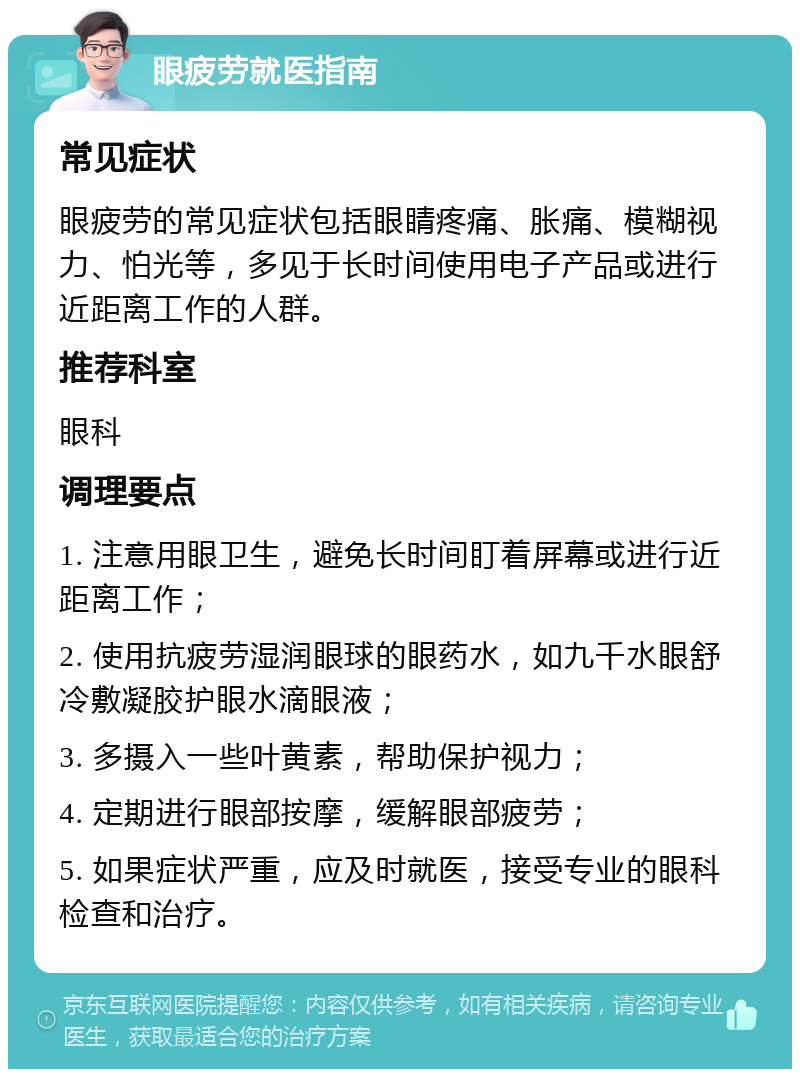 眼疲劳就医指南 常见症状 眼疲劳的常见症状包括眼睛疼痛、胀痛、模糊视力、怕光等，多见于长时间使用电子产品或进行近距离工作的人群。 推荐科室 眼科 调理要点 1. 注意用眼卫生，避免长时间盯着屏幕或进行近距离工作； 2. 使用抗疲劳湿润眼球的眼药水，如九千水眼舒冷敷凝胶护眼水滴眼液； 3. 多摄入一些叶黄素，帮助保护视力； 4. 定期进行眼部按摩，缓解眼部疲劳； 5. 如果症状严重，应及时就医，接受专业的眼科检查和治疗。