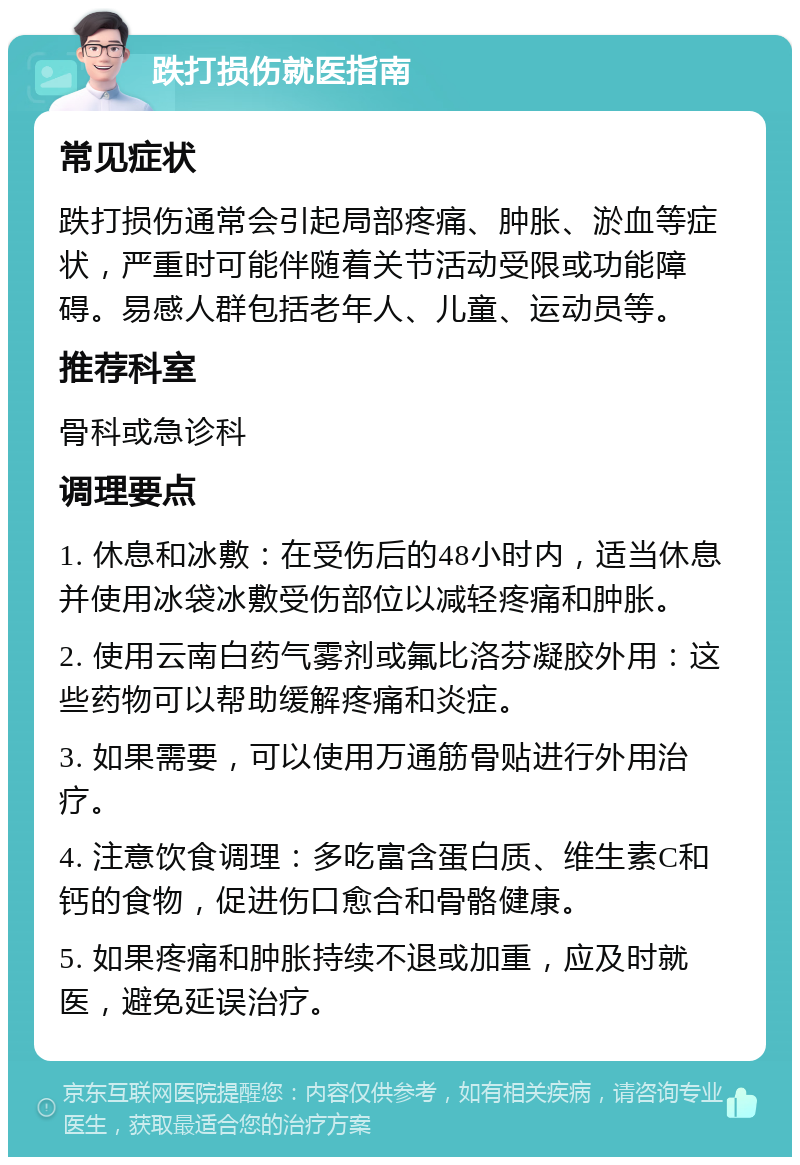 跌打损伤就医指南 常见症状 跌打损伤通常会引起局部疼痛、肿胀、淤血等症状，严重时可能伴随着关节活动受限或功能障碍。易感人群包括老年人、儿童、运动员等。 推荐科室 骨科或急诊科 调理要点 1. 休息和冰敷：在受伤后的48小时内，适当休息并使用冰袋冰敷受伤部位以减轻疼痛和肿胀。 2. 使用云南白药气雾剂或氟比洛芬凝胶外用：这些药物可以帮助缓解疼痛和炎症。 3. 如果需要，可以使用万通筋骨贴进行外用治疗。 4. 注意饮食调理：多吃富含蛋白质、维生素C和钙的食物，促进伤口愈合和骨骼健康。 5. 如果疼痛和肿胀持续不退或加重，应及时就医，避免延误治疗。