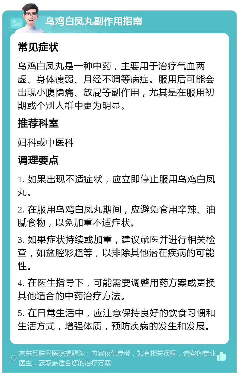 乌鸡白凤丸副作用指南 常见症状 乌鸡白凤丸是一种中药，主要用于治疗气血两虚、身体瘦弱、月经不调等病症。服用后可能会出现小腹隐痛、放屁等副作用，尤其是在服用初期或个别人群中更为明显。 推荐科室 妇科或中医科 调理要点 1. 如果出现不适症状，应立即停止服用乌鸡白凤丸。 2. 在服用乌鸡白凤丸期间，应避免食用辛辣、油腻食物，以免加重不适症状。 3. 如果症状持续或加重，建议就医并进行相关检查，如盆腔彩超等，以排除其他潜在疾病的可能性。 4. 在医生指导下，可能需要调整用药方案或更换其他适合的中药治疗方法。 5. 在日常生活中，应注意保持良好的饮食习惯和生活方式，增强体质，预防疾病的发生和发展。