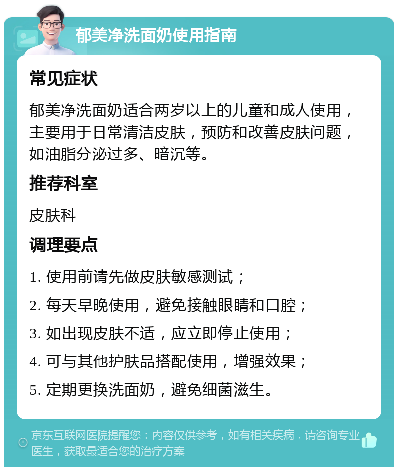 郁美净洗面奶使用指南 常见症状 郁美净洗面奶适合两岁以上的儿童和成人使用，主要用于日常清洁皮肤，预防和改善皮肤问题，如油脂分泌过多、暗沉等。 推荐科室 皮肤科 调理要点 1. 使用前请先做皮肤敏感测试； 2. 每天早晚使用，避免接触眼睛和口腔； 3. 如出现皮肤不适，应立即停止使用； 4. 可与其他护肤品搭配使用，增强效果； 5. 定期更换洗面奶，避免细菌滋生。