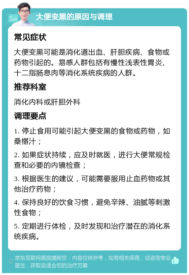 大便变黑的原因与调理 常见症状 大便变黑可能是消化道出血、肝胆疾病、食物或药物引起的。易感人群包括有慢性浅表性胃炎、十二指肠息肉等消化系统疾病的人群。 推荐科室 消化内科或肝胆外科 调理要点 1. 停止食用可能引起大便变黑的食物或药物，如桑椹汁； 2. 如果症状持续，应及时就医，进行大便常规检查和必要的内镜检查； 3. 根据医生的建议，可能需要服用止血药物或其他治疗药物； 4. 保持良好的饮食习惯，避免辛辣、油腻等刺激性食物； 5. 定期进行体检，及时发现和治疗潜在的消化系统疾病。