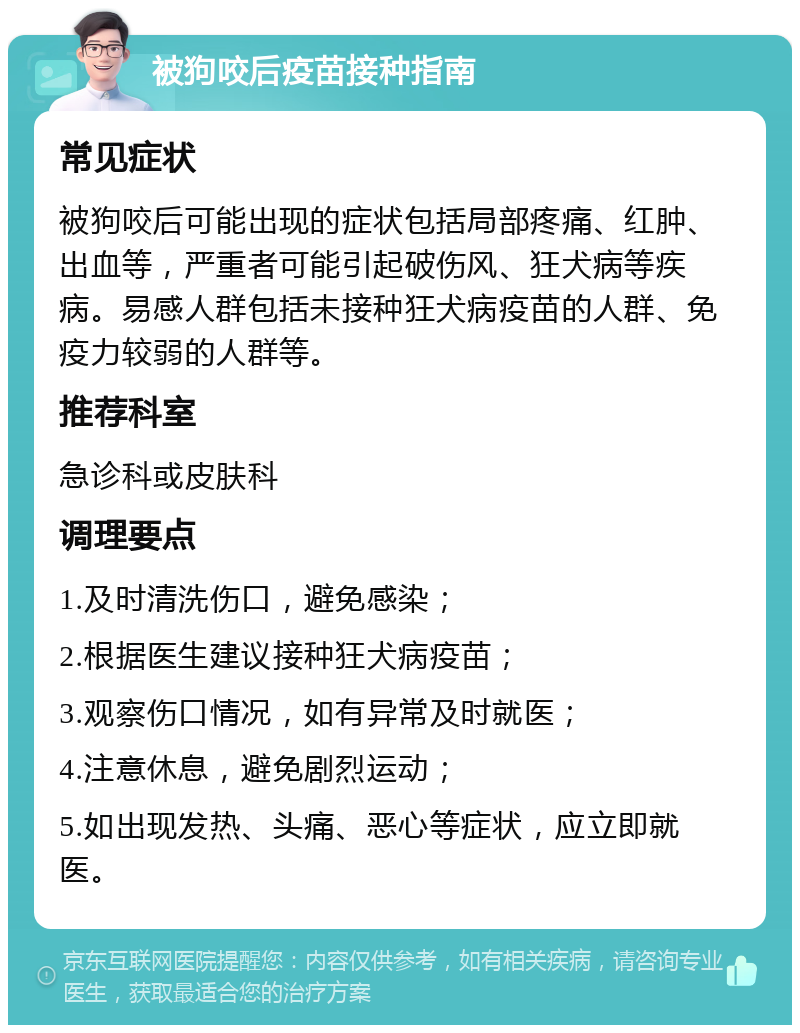 被狗咬后疫苗接种指南 常见症状 被狗咬后可能出现的症状包括局部疼痛、红肿、出血等，严重者可能引起破伤风、狂犬病等疾病。易感人群包括未接种狂犬病疫苗的人群、免疫力较弱的人群等。 推荐科室 急诊科或皮肤科 调理要点 1.及时清洗伤口，避免感染； 2.根据医生建议接种狂犬病疫苗； 3.观察伤口情况，如有异常及时就医； 4.注意休息，避免剧烈运动； 5.如出现发热、头痛、恶心等症状，应立即就医。