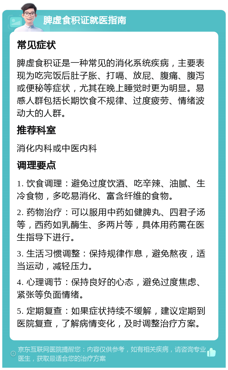 脾虚食积证就医指南 常见症状 脾虚食积证是一种常见的消化系统疾病，主要表现为吃完饭后肚子胀、打嗝、放屁、腹痛、腹泻或便秘等症状，尤其在晚上睡觉时更为明显。易感人群包括长期饮食不规律、过度疲劳、情绪波动大的人群。 推荐科室 消化内科或中医内科 调理要点 1. 饮食调理：避免过度饮酒、吃辛辣、油腻、生冷食物，多吃易消化、富含纤维的食物。 2. 药物治疗：可以服用中药如健脾丸、四君子汤等，西药如乳酶生、多两片等，具体用药需在医生指导下进行。 3. 生活习惯调整：保持规律作息，避免熬夜，适当运动，减轻压力。 4. 心理调节：保持良好的心态，避免过度焦虑、紧张等负面情绪。 5. 定期复查：如果症状持续不缓解，建议定期到医院复查，了解病情变化，及时调整治疗方案。