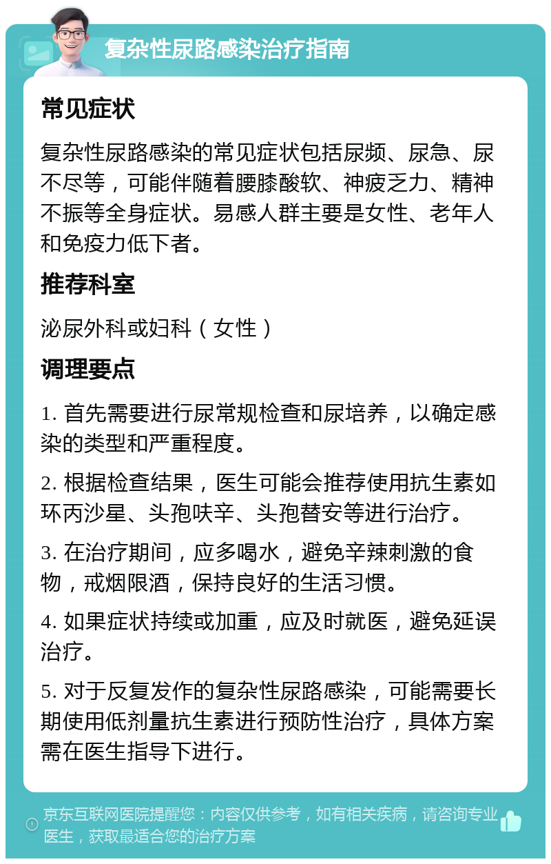 复杂性尿路感染治疗指南 常见症状 复杂性尿路感染的常见症状包括尿频、尿急、尿不尽等，可能伴随着腰膝酸软、神疲乏力、精神不振等全身症状。易感人群主要是女性、老年人和免疫力低下者。 推荐科室 泌尿外科或妇科（女性） 调理要点 1. 首先需要进行尿常规检查和尿培养，以确定感染的类型和严重程度。 2. 根据检查结果，医生可能会推荐使用抗生素如环丙沙星、头孢呋辛、头孢替安等进行治疗。 3. 在治疗期间，应多喝水，避免辛辣刺激的食物，戒烟限酒，保持良好的生活习惯。 4. 如果症状持续或加重，应及时就医，避免延误治疗。 5. 对于反复发作的复杂性尿路感染，可能需要长期使用低剂量抗生素进行预防性治疗，具体方案需在医生指导下进行。