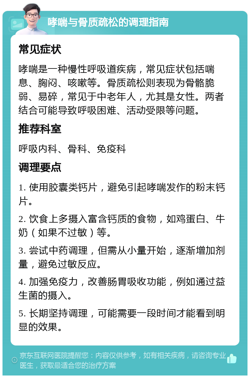 哮喘与骨质疏松的调理指南 常见症状 哮喘是一种慢性呼吸道疾病，常见症状包括喘息、胸闷、咳嗽等。骨质疏松则表现为骨骼脆弱、易碎，常见于中老年人，尤其是女性。两者结合可能导致呼吸困难、活动受限等问题。 推荐科室 呼吸内科、骨科、免疫科 调理要点 1. 使用胶囊类钙片，避免引起哮喘发作的粉末钙片。 2. 饮食上多摄入富含钙质的食物，如鸡蛋白、牛奶（如果不过敏）等。 3. 尝试中药调理，但需从小量开始，逐渐增加剂量，避免过敏反应。 4. 加强免疫力，改善肠胃吸收功能，例如通过益生菌的摄入。 5. 长期坚持调理，可能需要一段时间才能看到明显的效果。