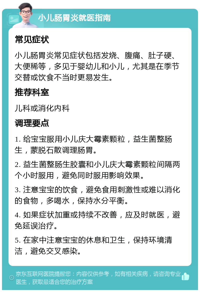 小儿肠胃炎就医指南 常见症状 小儿肠胃炎常见症状包括发烧、腹痛、肚子硬、大便稀等，多见于婴幼儿和小儿，尤其是在季节交替或饮食不当时更易发生。 推荐科室 儿科或消化内科 调理要点 1. 给宝宝服用小儿庆大霉素颗粒，益生菌整肠生，蒙脱石散调理肠胃。 2. 益生菌整肠生胶囊和小儿庆大霉素颗粒间隔两个小时服用，避免同时服用影响效果。 3. 注意宝宝的饮食，避免食用刺激性或难以消化的食物，多喝水，保持水分平衡。 4. 如果症状加重或持续不改善，应及时就医，避免延误治疗。 5. 在家中注意宝宝的休息和卫生，保持环境清洁，避免交叉感染。