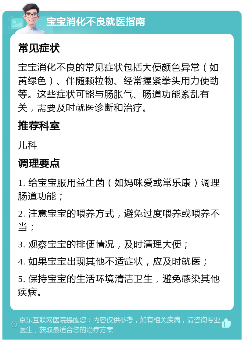 宝宝消化不良就医指南 常见症状 宝宝消化不良的常见症状包括大便颜色异常（如黄绿色）、伴随颗粒物、经常握紧拳头用力使劲等。这些症状可能与肠胀气、肠道功能紊乱有关，需要及时就医诊断和治疗。 推荐科室 儿科 调理要点 1. 给宝宝服用益生菌（如妈咪爱或常乐康）调理肠道功能； 2. 注意宝宝的喂养方式，避免过度喂养或喂养不当； 3. 观察宝宝的排便情况，及时清理大便； 4. 如果宝宝出现其他不适症状，应及时就医； 5. 保持宝宝的生活环境清洁卫生，避免感染其他疾病。