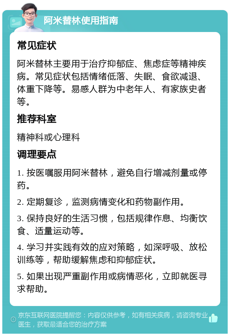 阿米替林使用指南 常见症状 阿米替林主要用于治疗抑郁症、焦虑症等精神疾病。常见症状包括情绪低落、失眠、食欲减退、体重下降等。易感人群为中老年人、有家族史者等。 推荐科室 精神科或心理科 调理要点 1. 按医嘱服用阿米替林，避免自行增减剂量或停药。 2. 定期复诊，监测病情变化和药物副作用。 3. 保持良好的生活习惯，包括规律作息、均衡饮食、适量运动等。 4. 学习并实践有效的应对策略，如深呼吸、放松训练等，帮助缓解焦虑和抑郁症状。 5. 如果出现严重副作用或病情恶化，立即就医寻求帮助。