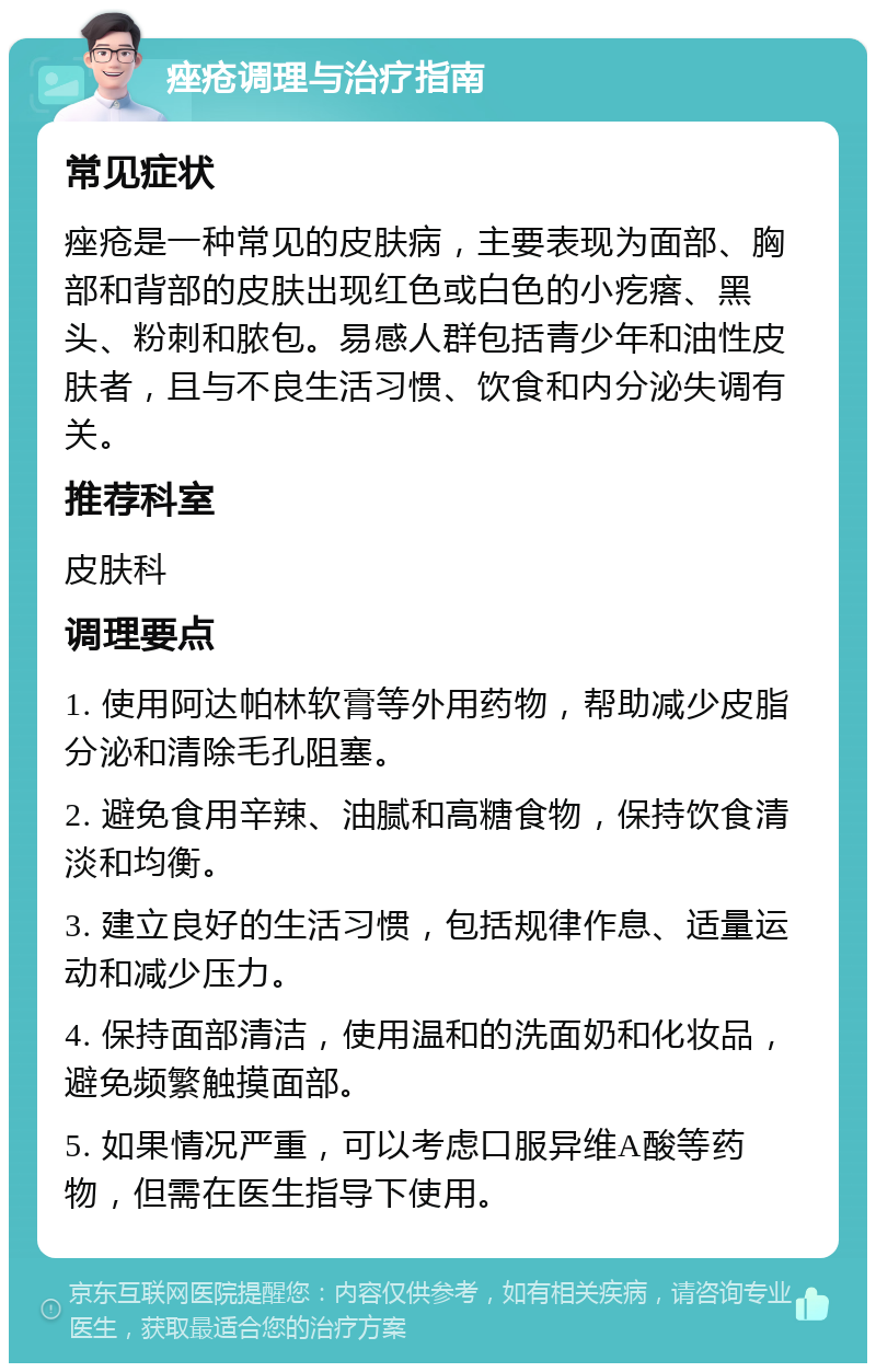 痤疮调理与治疗指南 常见症状 痤疮是一种常见的皮肤病，主要表现为面部、胸部和背部的皮肤出现红色或白色的小疙瘩、黑头、粉刺和脓包。易感人群包括青少年和油性皮肤者，且与不良生活习惯、饮食和内分泌失调有关。 推荐科室 皮肤科 调理要点 1. 使用阿达帕林软膏等外用药物，帮助减少皮脂分泌和清除毛孔阻塞。 2. 避免食用辛辣、油腻和高糖食物，保持饮食清淡和均衡。 3. 建立良好的生活习惯，包括规律作息、适量运动和减少压力。 4. 保持面部清洁，使用温和的洗面奶和化妆品，避免频繁触摸面部。 5. 如果情况严重，可以考虑口服异维A酸等药物，但需在医生指导下使用。