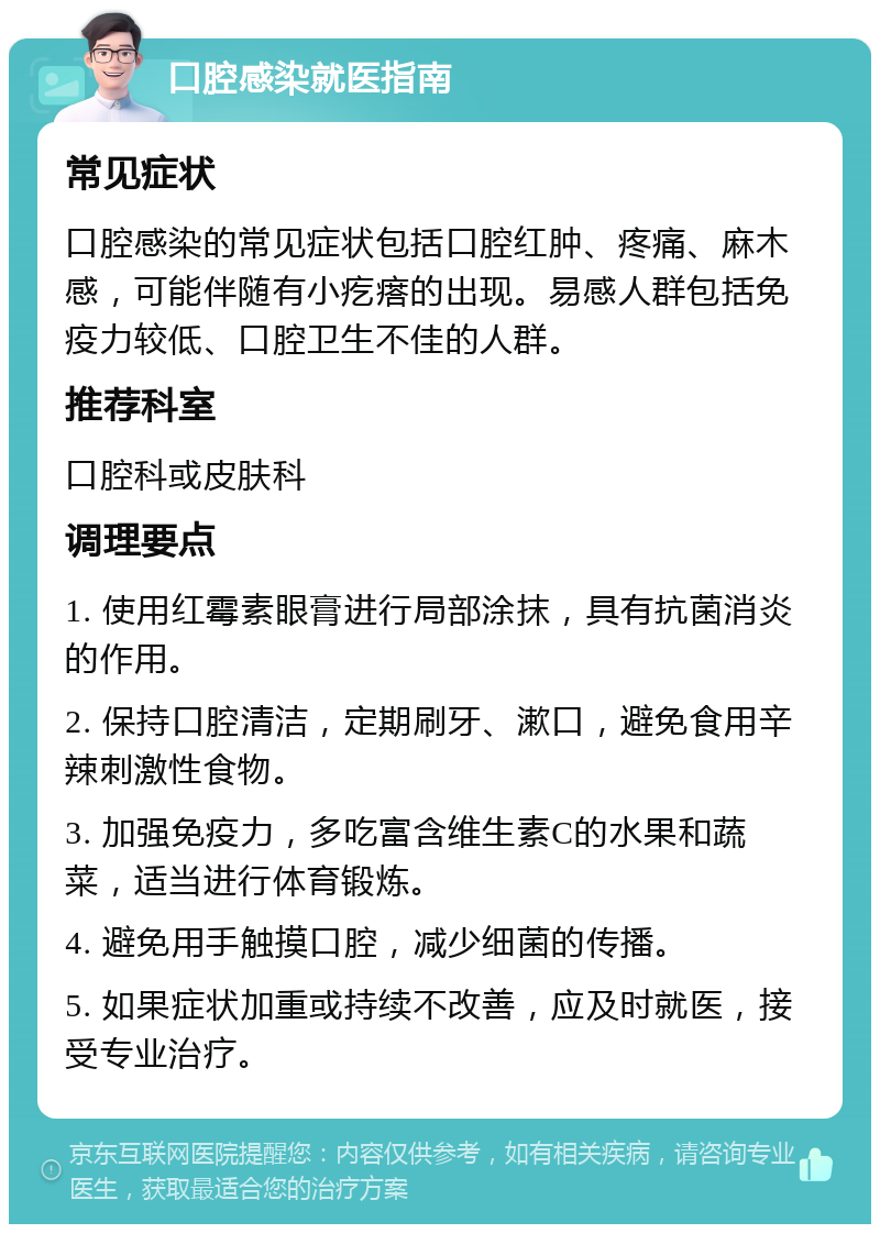 口腔感染就医指南 常见症状 口腔感染的常见症状包括口腔红肿、疼痛、麻木感，可能伴随有小疙瘩的出现。易感人群包括免疫力较低、口腔卫生不佳的人群。 推荐科室 口腔科或皮肤科 调理要点 1. 使用红霉素眼膏进行局部涂抹，具有抗菌消炎的作用。 2. 保持口腔清洁，定期刷牙、漱口，避免食用辛辣刺激性食物。 3. 加强免疫力，多吃富含维生素C的水果和蔬菜，适当进行体育锻炼。 4. 避免用手触摸口腔，减少细菌的传播。 5. 如果症状加重或持续不改善，应及时就医，接受专业治疗。