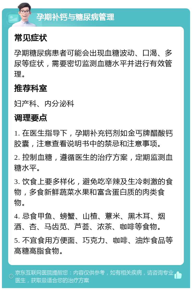 孕期补钙与糖尿病管理 常见症状 孕期糖尿病患者可能会出现血糖波动、口渴、多尿等症状，需要密切监测血糖水平并进行有效管理。 推荐科室 妇产科、内分泌科 调理要点 1. 在医生指导下，孕期补充钙剂如金丐牌醋酸钙胶囊，注意查看说明书中的禁忌和注意事项。 2. 控制血糖，遵循医生的治疗方案，定期监测血糖水平。 3. 饮食上要多样化，避免吃辛辣及生冷刺激的食物，多食新鲜蔬菜水果和富含蛋白质的肉类食物。 4. 忌食甲鱼、螃蟹、山楂、薏米、黑木耳、烟酒、杏、马齿苋、芦荟、浓茶、咖啡等食物。 5. 不宜食用方便面、巧克力、咖啡、油炸食品等高糖高脂食物。