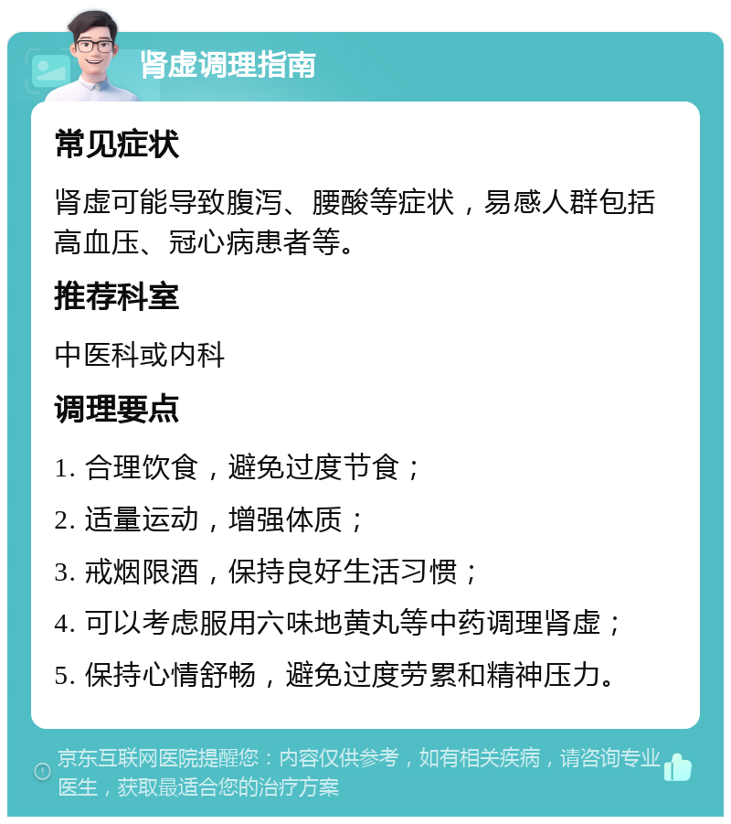 肾虚调理指南 常见症状 肾虚可能导致腹泻、腰酸等症状，易感人群包括高血压、冠心病患者等。 推荐科室 中医科或内科 调理要点 1. 合理饮食，避免过度节食； 2. 适量运动，增强体质； 3. 戒烟限酒，保持良好生活习惯； 4. 可以考虑服用六味地黄丸等中药调理肾虚； 5. 保持心情舒畅，避免过度劳累和精神压力。