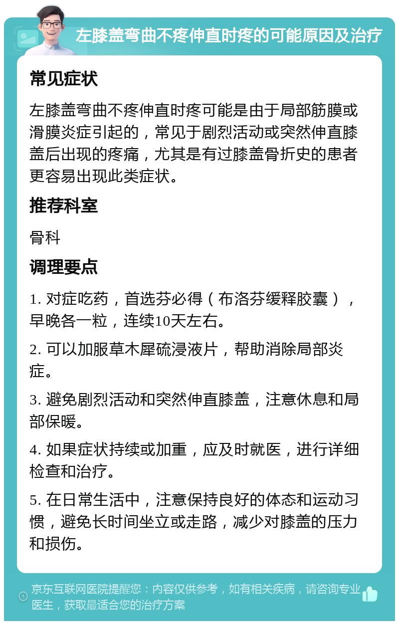 左膝盖弯曲不疼伸直时疼的可能原因及治疗 常见症状 左膝盖弯曲不疼伸直时疼可能是由于局部筋膜或滑膜炎症引起的，常见于剧烈活动或突然伸直膝盖后出现的疼痛，尤其是有过膝盖骨折史的患者更容易出现此类症状。 推荐科室 骨科 调理要点 1. 对症吃药，首选芬必得（布洛芬缓释胶囊），早晚各一粒，连续10天左右。 2. 可以加服草木犀硫浸液片，帮助消除局部炎症。 3. 避免剧烈活动和突然伸直膝盖，注意休息和局部保暖。 4. 如果症状持续或加重，应及时就医，进行详细检查和治疗。 5. 在日常生活中，注意保持良好的体态和运动习惯，避免长时间坐立或走路，减少对膝盖的压力和损伤。