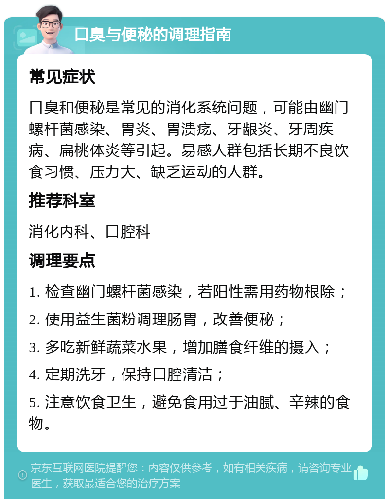 口臭与便秘的调理指南 常见症状 口臭和便秘是常见的消化系统问题，可能由幽门螺杆菌感染、胃炎、胃溃疡、牙龈炎、牙周疾病、扁桃体炎等引起。易感人群包括长期不良饮食习惯、压力大、缺乏运动的人群。 推荐科室 消化内科、口腔科 调理要点 1. 检查幽门螺杆菌感染，若阳性需用药物根除； 2. 使用益生菌粉调理肠胃，改善便秘； 3. 多吃新鲜蔬菜水果，增加膳食纤维的摄入； 4. 定期洗牙，保持口腔清洁； 5. 注意饮食卫生，避免食用过于油腻、辛辣的食物。