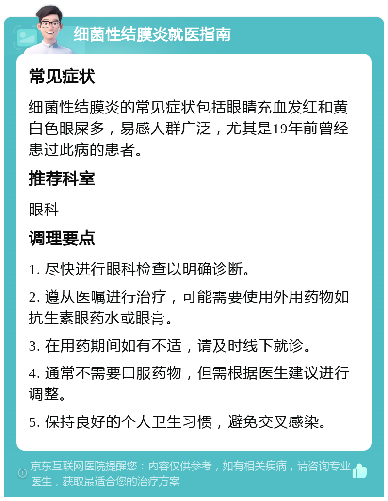 细菌性结膜炎就医指南 常见症状 细菌性结膜炎的常见症状包括眼睛充血发红和黄白色眼屎多，易感人群广泛，尤其是19年前曾经患过此病的患者。 推荐科室 眼科 调理要点 1. 尽快进行眼科检查以明确诊断。 2. 遵从医嘱进行治疗，可能需要使用外用药物如抗生素眼药水或眼膏。 3. 在用药期间如有不适，请及时线下就诊。 4. 通常不需要口服药物，但需根据医生建议进行调整。 5. 保持良好的个人卫生习惯，避免交叉感染。