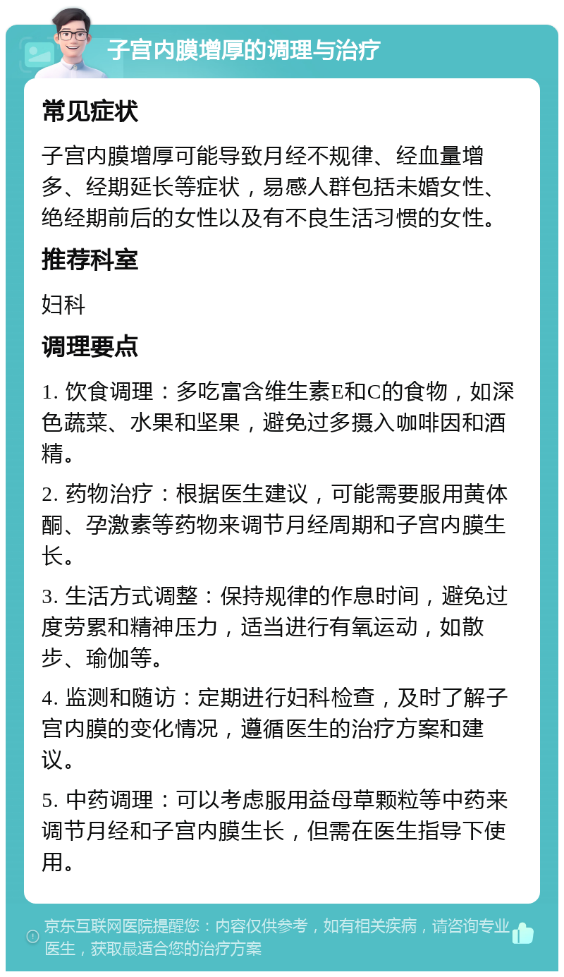 子宫内膜增厚的调理与治疗 常见症状 子宫内膜增厚可能导致月经不规律、经血量增多、经期延长等症状，易感人群包括未婚女性、绝经期前后的女性以及有不良生活习惯的女性。 推荐科室 妇科 调理要点 1. 饮食调理：多吃富含维生素E和C的食物，如深色蔬菜、水果和坚果，避免过多摄入咖啡因和酒精。 2. 药物治疗：根据医生建议，可能需要服用黄体酮、孕激素等药物来调节月经周期和子宫内膜生长。 3. 生活方式调整：保持规律的作息时间，避免过度劳累和精神压力，适当进行有氧运动，如散步、瑜伽等。 4. 监测和随访：定期进行妇科检查，及时了解子宫内膜的变化情况，遵循医生的治疗方案和建议。 5. 中药调理：可以考虑服用益母草颗粒等中药来调节月经和子宫内膜生长，但需在医生指导下使用。