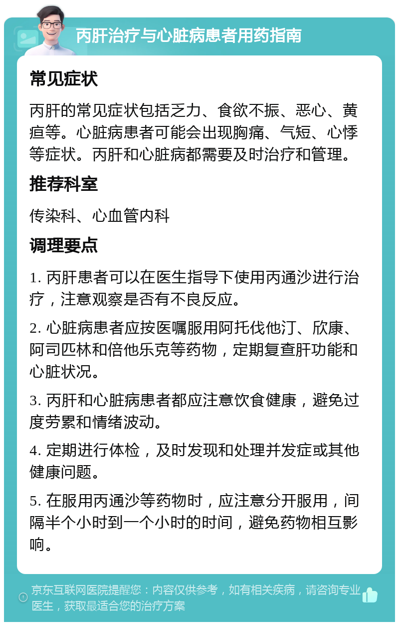 丙肝治疗与心脏病患者用药指南 常见症状 丙肝的常见症状包括乏力、食欲不振、恶心、黄疸等。心脏病患者可能会出现胸痛、气短、心悸等症状。丙肝和心脏病都需要及时治疗和管理。 推荐科室 传染科、心血管内科 调理要点 1. 丙肝患者可以在医生指导下使用丙通沙进行治疗，注意观察是否有不良反应。 2. 心脏病患者应按医嘱服用阿托伐他汀、欣康、阿司匹林和倍他乐克等药物，定期复查肝功能和心脏状况。 3. 丙肝和心脏病患者都应注意饮食健康，避免过度劳累和情绪波动。 4. 定期进行体检，及时发现和处理并发症或其他健康问题。 5. 在服用丙通沙等药物时，应注意分开服用，间隔半个小时到一个小时的时间，避免药物相互影响。