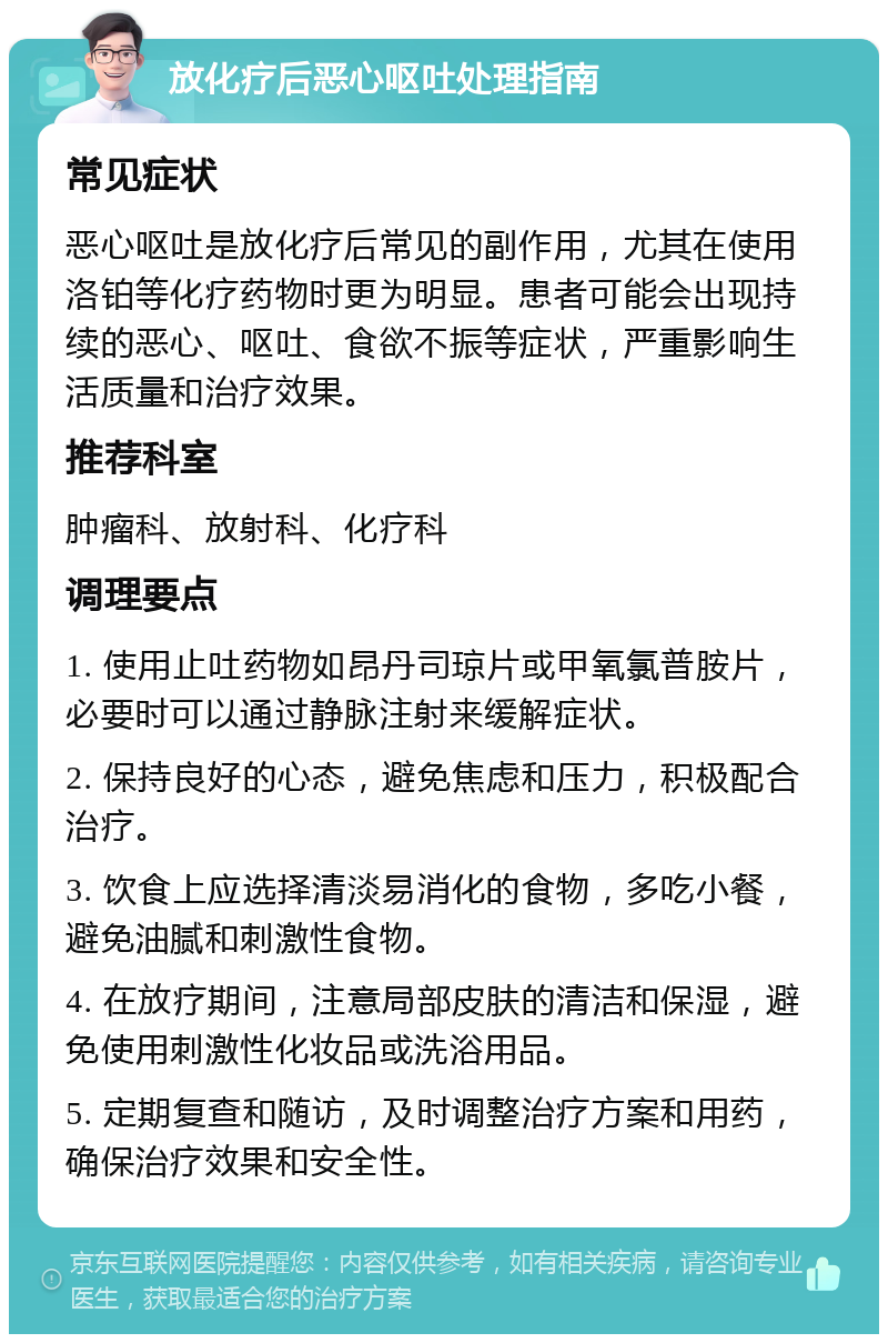 放化疗后恶心呕吐处理指南 常见症状 恶心呕吐是放化疗后常见的副作用，尤其在使用洛铂等化疗药物时更为明显。患者可能会出现持续的恶心、呕吐、食欲不振等症状，严重影响生活质量和治疗效果。 推荐科室 肿瘤科、放射科、化疗科 调理要点 1. 使用止吐药物如昂丹司琼片或甲氧氯普胺片，必要时可以通过静脉注射来缓解症状。 2. 保持良好的心态，避免焦虑和压力，积极配合治疗。 3. 饮食上应选择清淡易消化的食物，多吃小餐，避免油腻和刺激性食物。 4. 在放疗期间，注意局部皮肤的清洁和保湿，避免使用刺激性化妆品或洗浴用品。 5. 定期复查和随访，及时调整治疗方案和用药，确保治疗效果和安全性。