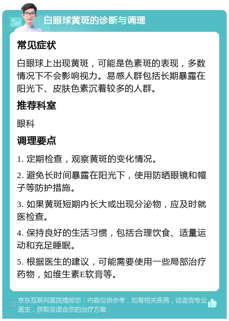 白眼球黄斑的诊断与调理 常见症状 白眼球上出现黄斑，可能是色素斑的表现，多数情况下不会影响视力。易感人群包括长期暴露在阳光下、皮肤色素沉着较多的人群。 推荐科室 眼科 调理要点 1. 定期检查，观察黄斑的变化情况。 2. 避免长时间暴露在阳光下，使用防晒眼镜和帽子等防护措施。 3. 如果黄斑短期内长大或出现分泌物，应及时就医检查。 4. 保持良好的生活习惯，包括合理饮食、适量运动和充足睡眠。 5. 根据医生的建议，可能需要使用一些局部治疗药物，如维生素E软膏等。