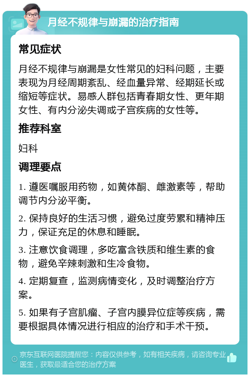 月经不规律与崩漏的治疗指南 常见症状 月经不规律与崩漏是女性常见的妇科问题，主要表现为月经周期紊乱、经血量异常、经期延长或缩短等症状。易感人群包括青春期女性、更年期女性、有内分泌失调或子宫疾病的女性等。 推荐科室 妇科 调理要点 1. 遵医嘱服用药物，如黄体酮、雌激素等，帮助调节内分泌平衡。 2. 保持良好的生活习惯，避免过度劳累和精神压力，保证充足的休息和睡眠。 3. 注意饮食调理，多吃富含铁质和维生素的食物，避免辛辣刺激和生冷食物。 4. 定期复查，监测病情变化，及时调整治疗方案。 5. 如果有子宫肌瘤、子宫内膜异位症等疾病，需要根据具体情况进行相应的治疗和手术干预。