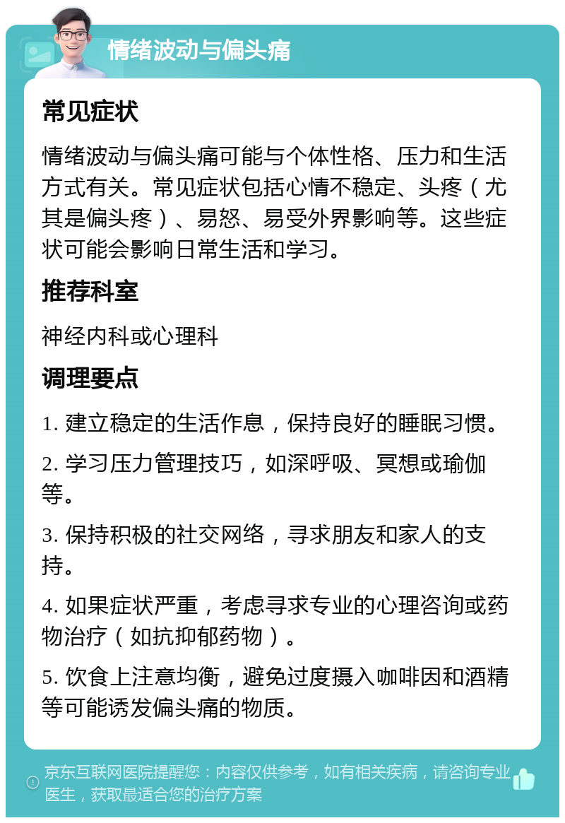 情绪波动与偏头痛 常见症状 情绪波动与偏头痛可能与个体性格、压力和生活方式有关。常见症状包括心情不稳定、头疼（尤其是偏头疼）、易怒、易受外界影响等。这些症状可能会影响日常生活和学习。 推荐科室 神经内科或心理科 调理要点 1. 建立稳定的生活作息，保持良好的睡眠习惯。 2. 学习压力管理技巧，如深呼吸、冥想或瑜伽等。 3. 保持积极的社交网络，寻求朋友和家人的支持。 4. 如果症状严重，考虑寻求专业的心理咨询或药物治疗（如抗抑郁药物）。 5. 饮食上注意均衡，避免过度摄入咖啡因和酒精等可能诱发偏头痛的物质。