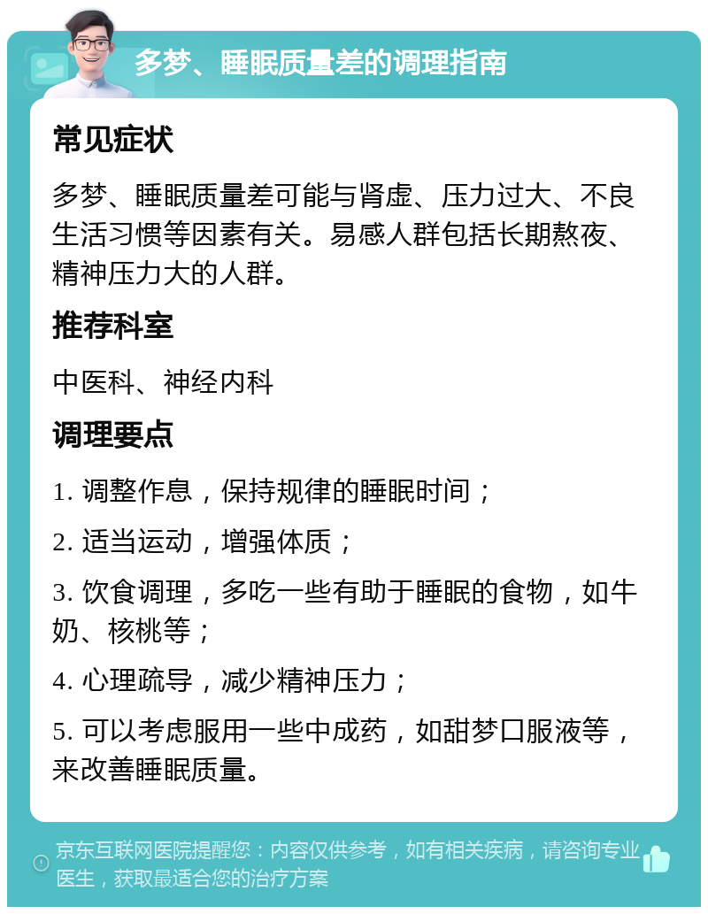 多梦、睡眠质量差的调理指南 常见症状 多梦、睡眠质量差可能与肾虚、压力过大、不良生活习惯等因素有关。易感人群包括长期熬夜、精神压力大的人群。 推荐科室 中医科、神经内科 调理要点 1. 调整作息，保持规律的睡眠时间； 2. 适当运动，增强体质； 3. 饮食调理，多吃一些有助于睡眠的食物，如牛奶、核桃等； 4. 心理疏导，减少精神压力； 5. 可以考虑服用一些中成药，如甜梦口服液等，来改善睡眠质量。