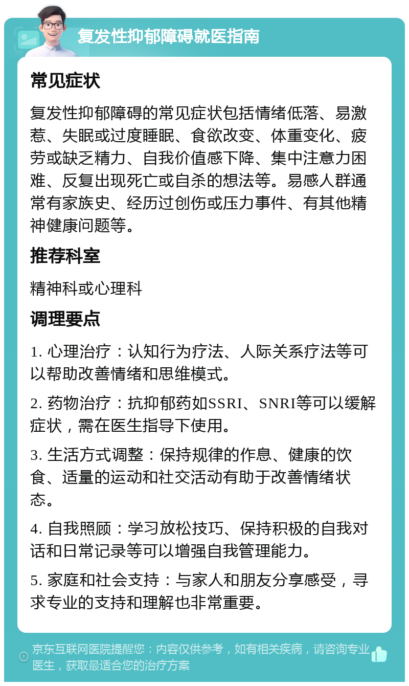 复发性抑郁障碍就医指南 常见症状 复发性抑郁障碍的常见症状包括情绪低落、易激惹、失眠或过度睡眠、食欲改变、体重变化、疲劳或缺乏精力、自我价值感下降、集中注意力困难、反复出现死亡或自杀的想法等。易感人群通常有家族史、经历过创伤或压力事件、有其他精神健康问题等。 推荐科室 精神科或心理科 调理要点 1. 心理治疗：认知行为疗法、人际关系疗法等可以帮助改善情绪和思维模式。 2. 药物治疗：抗抑郁药如SSRI、SNRI等可以缓解症状，需在医生指导下使用。 3. 生活方式调整：保持规律的作息、健康的饮食、适量的运动和社交活动有助于改善情绪状态。 4. 自我照顾：学习放松技巧、保持积极的自我对话和日常记录等可以增强自我管理能力。 5. 家庭和社会支持：与家人和朋友分享感受，寻求专业的支持和理解也非常重要。