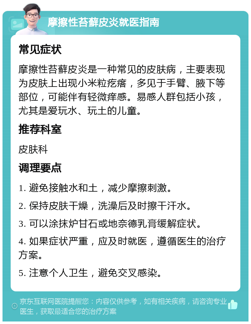 摩擦性苔藓皮炎就医指南 常见症状 摩擦性苔藓皮炎是一种常见的皮肤病，主要表现为皮肤上出现小米粒疙瘩，多见于手臂、腋下等部位，可能伴有轻微痒感。易感人群包括小孩，尤其是爱玩水、玩土的儿童。 推荐科室 皮肤科 调理要点 1. 避免接触水和土，减少摩擦刺激。 2. 保持皮肤干燥，洗澡后及时擦干汗水。 3. 可以涂抹炉甘石或地奈德乳膏缓解症状。 4. 如果症状严重，应及时就医，遵循医生的治疗方案。 5. 注意个人卫生，避免交叉感染。