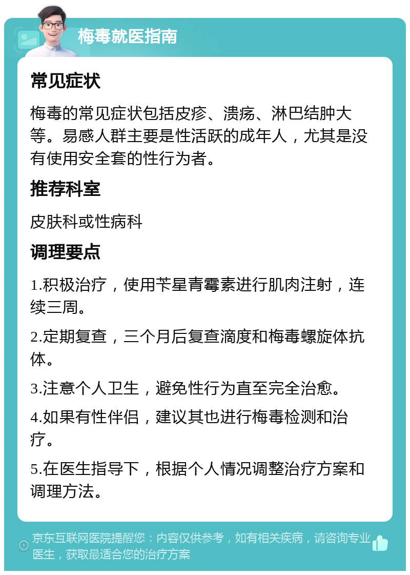 梅毒就医指南 常见症状 梅毒的常见症状包括皮疹、溃疡、淋巴结肿大等。易感人群主要是性活跃的成年人，尤其是没有使用安全套的性行为者。 推荐科室 皮肤科或性病科 调理要点 1.积极治疗，使用苄星青霉素进行肌肉注射，连续三周。 2.定期复查，三个月后复查滴度和梅毒螺旋体抗体。 3.注意个人卫生，避免性行为直至完全治愈。 4.如果有性伴侣，建议其也进行梅毒检测和治疗。 5.在医生指导下，根据个人情况调整治疗方案和调理方法。