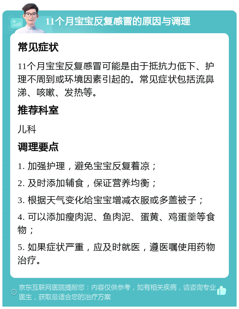 11个月宝宝反复感冒的原因与调理 常见症状 11个月宝宝反复感冒可能是由于抵抗力低下、护理不周到或环境因素引起的。常见症状包括流鼻涕、咳嗽、发热等。 推荐科室 儿科 调理要点 1. 加强护理，避免宝宝反复着凉； 2. 及时添加辅食，保证营养均衡； 3. 根据天气变化给宝宝增减衣服或多盖被子； 4. 可以添加瘦肉泥、鱼肉泥、蛋黄、鸡蛋羹等食物； 5. 如果症状严重，应及时就医，遵医嘱使用药物治疗。