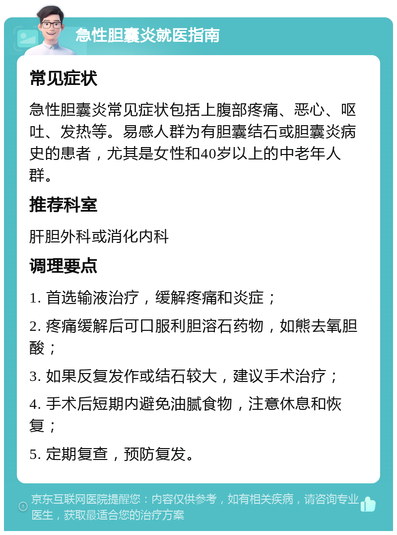 急性胆囊炎就医指南 常见症状 急性胆囊炎常见症状包括上腹部疼痛、恶心、呕吐、发热等。易感人群为有胆囊结石或胆囊炎病史的患者，尤其是女性和40岁以上的中老年人群。 推荐科室 肝胆外科或消化内科 调理要点 1. 首选输液治疗，缓解疼痛和炎症； 2. 疼痛缓解后可口服利胆溶石药物，如熊去氧胆酸； 3. 如果反复发作或结石较大，建议手术治疗； 4. 手术后短期内避免油腻食物，注意休息和恢复； 5. 定期复查，预防复发。