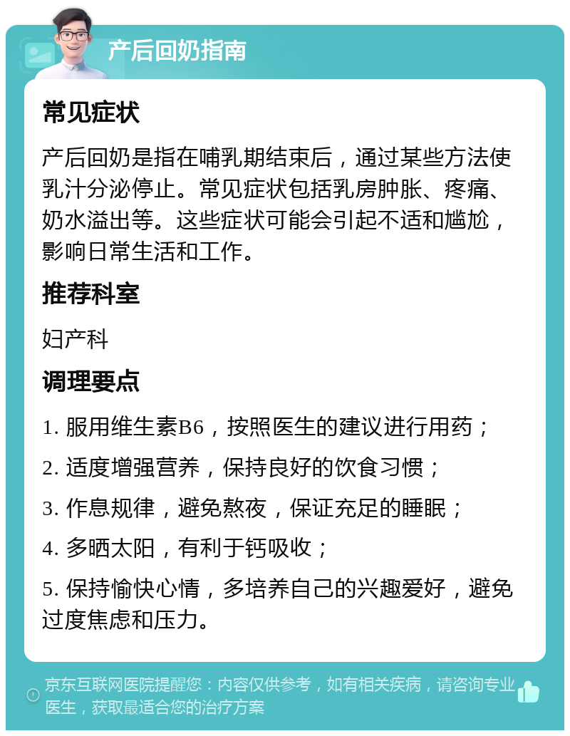 产后回奶指南 常见症状 产后回奶是指在哺乳期结束后，通过某些方法使乳汁分泌停止。常见症状包括乳房肿胀、疼痛、奶水溢出等。这些症状可能会引起不适和尴尬，影响日常生活和工作。 推荐科室 妇产科 调理要点 1. 服用维生素B6，按照医生的建议进行用药； 2. 适度增强营养，保持良好的饮食习惯； 3. 作息规律，避免熬夜，保证充足的睡眠； 4. 多晒太阳，有利于钙吸收； 5. 保持愉快心情，多培养自己的兴趣爱好，避免过度焦虑和压力。