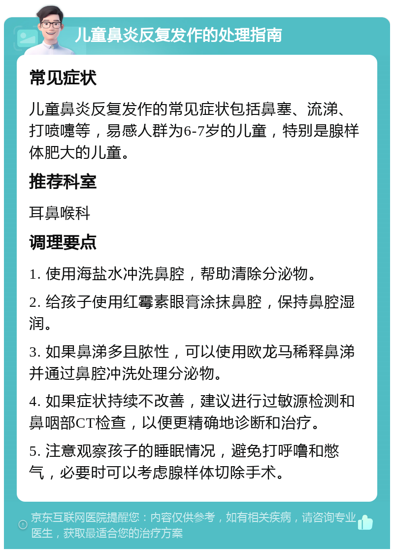 儿童鼻炎反复发作的处理指南 常见症状 儿童鼻炎反复发作的常见症状包括鼻塞、流涕、打喷嚏等，易感人群为6-7岁的儿童，特别是腺样体肥大的儿童。 推荐科室 耳鼻喉科 调理要点 1. 使用海盐水冲洗鼻腔，帮助清除分泌物。 2. 给孩子使用红霉素眼膏涂抹鼻腔，保持鼻腔湿润。 3. 如果鼻涕多且脓性，可以使用欧龙马稀释鼻涕并通过鼻腔冲洗处理分泌物。 4. 如果症状持续不改善，建议进行过敏源检测和鼻咽部CT检查，以便更精确地诊断和治疗。 5. 注意观察孩子的睡眠情况，避免打呼噜和憋气，必要时可以考虑腺样体切除手术。