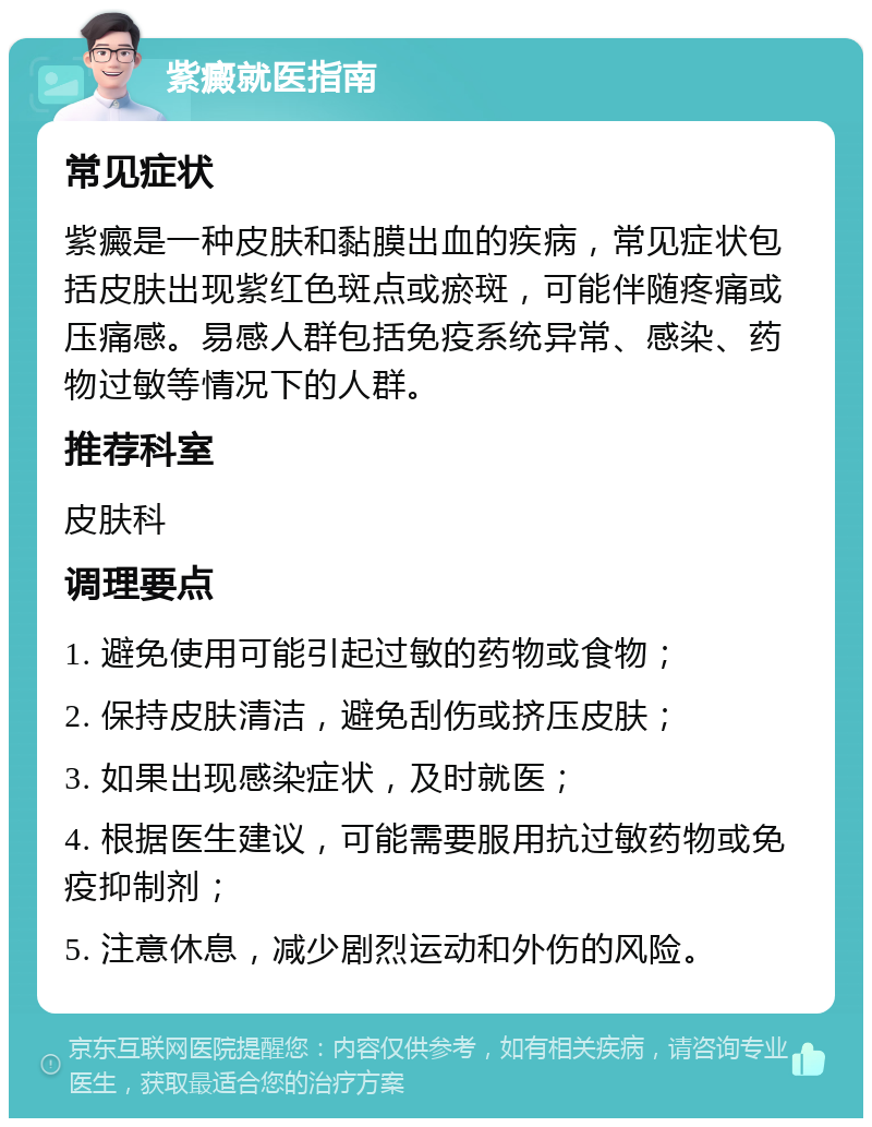 紫癜就医指南 常见症状 紫癜是一种皮肤和黏膜出血的疾病，常见症状包括皮肤出现紫红色斑点或瘀斑，可能伴随疼痛或压痛感。易感人群包括免疫系统异常、感染、药物过敏等情况下的人群。 推荐科室 皮肤科 调理要点 1. 避免使用可能引起过敏的药物或食物； 2. 保持皮肤清洁，避免刮伤或挤压皮肤； 3. 如果出现感染症状，及时就医； 4. 根据医生建议，可能需要服用抗过敏药物或免疫抑制剂； 5. 注意休息，减少剧烈运动和外伤的风险。