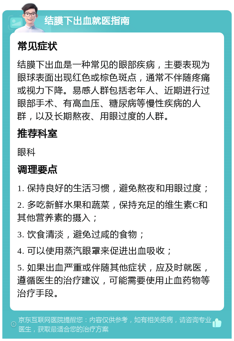 结膜下出血就医指南 常见症状 结膜下出血是一种常见的眼部疾病，主要表现为眼球表面出现红色或棕色斑点，通常不伴随疼痛或视力下降。易感人群包括老年人、近期进行过眼部手术、有高血压、糖尿病等慢性疾病的人群，以及长期熬夜、用眼过度的人群。 推荐科室 眼科 调理要点 1. 保持良好的生活习惯，避免熬夜和用眼过度； 2. 多吃新鲜水果和蔬菜，保持充足的维生素C和其他营养素的摄入； 3. 饮食清淡，避免过咸的食物； 4. 可以使用蒸汽眼罩来促进出血吸收； 5. 如果出血严重或伴随其他症状，应及时就医，遵循医生的治疗建议，可能需要使用止血药物等治疗手段。