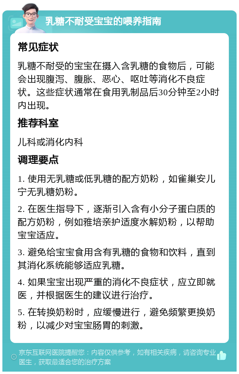 乳糖不耐受宝宝的喂养指南 常见症状 乳糖不耐受的宝宝在摄入含乳糖的食物后，可能会出现腹泻、腹胀、恶心、呕吐等消化不良症状。这些症状通常在食用乳制品后30分钟至2小时内出现。 推荐科室 儿科或消化内科 调理要点 1. 使用无乳糖或低乳糖的配方奶粉，如雀巢安儿宁无乳糖奶粉。 2. 在医生指导下，逐渐引入含有小分子蛋白质的配方奶粉，例如雅培亲护适度水解奶粉，以帮助宝宝适应。 3. 避免给宝宝食用含有乳糖的食物和饮料，直到其消化系统能够适应乳糖。 4. 如果宝宝出现严重的消化不良症状，应立即就医，并根据医生的建议进行治疗。 5. 在转换奶粉时，应缓慢进行，避免频繁更换奶粉，以减少对宝宝肠胃的刺激。