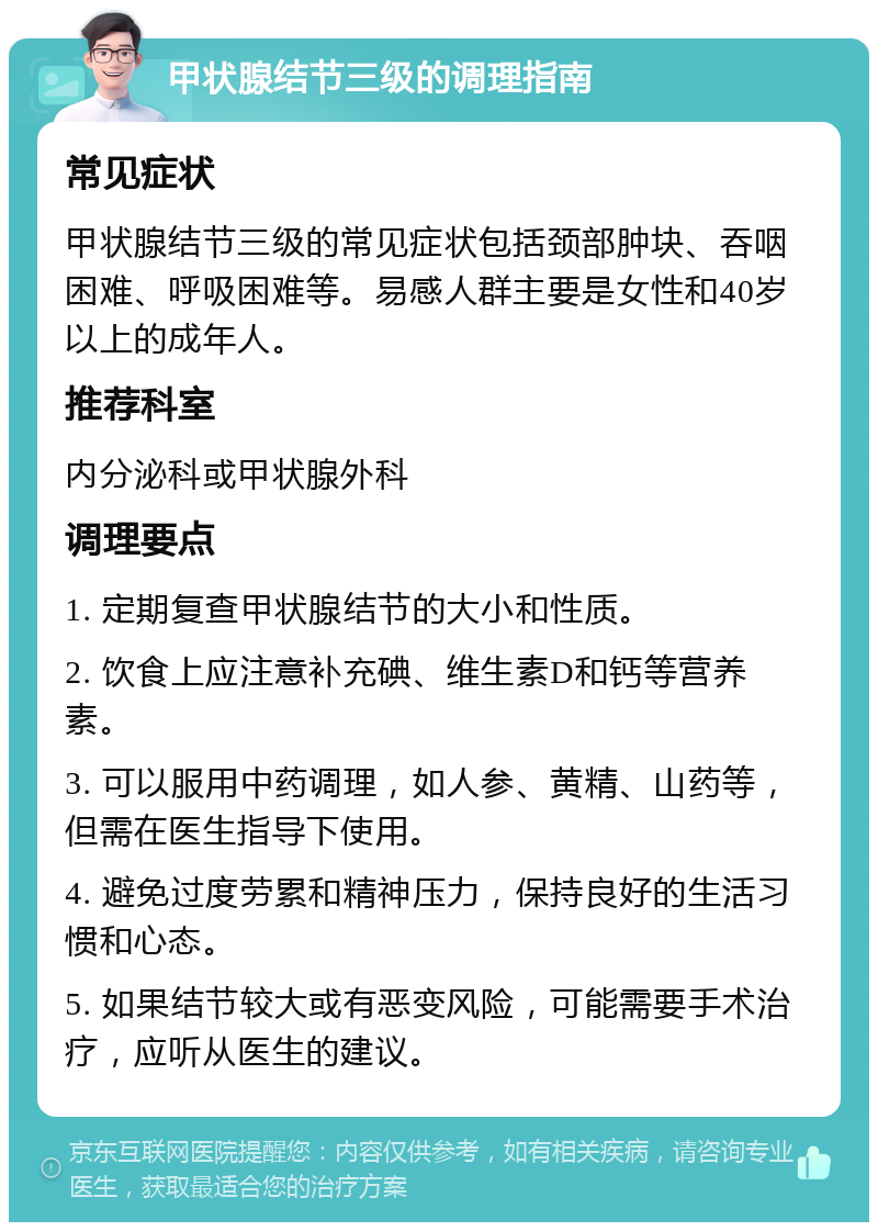 甲状腺结节三级的调理指南 常见症状 甲状腺结节三级的常见症状包括颈部肿块、吞咽困难、呼吸困难等。易感人群主要是女性和40岁以上的成年人。 推荐科室 内分泌科或甲状腺外科 调理要点 1. 定期复查甲状腺结节的大小和性质。 2. 饮食上应注意补充碘、维生素D和钙等营养素。 3. 可以服用中药调理，如人参、黄精、山药等，但需在医生指导下使用。 4. 避免过度劳累和精神压力，保持良好的生活习惯和心态。 5. 如果结节较大或有恶变风险，可能需要手术治疗，应听从医生的建议。