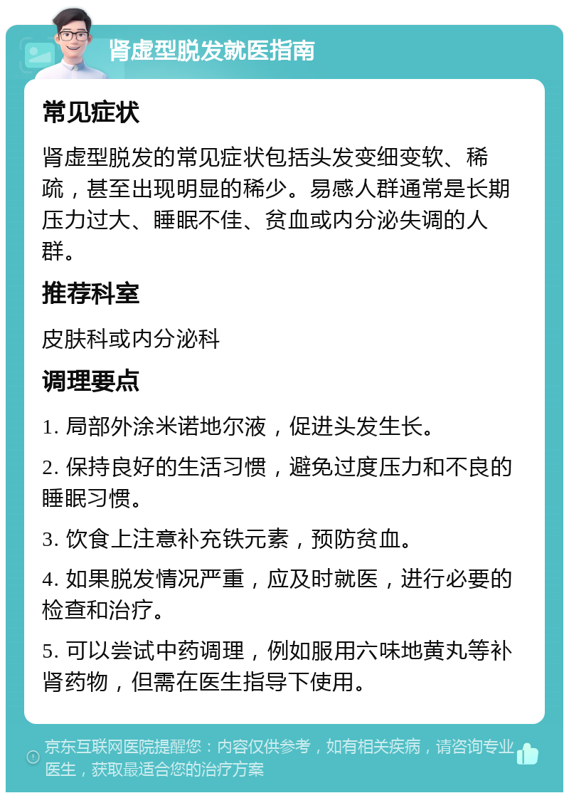 肾虚型脱发就医指南 常见症状 肾虚型脱发的常见症状包括头发变细变软、稀疏，甚至出现明显的稀少。易感人群通常是长期压力过大、睡眠不佳、贫血或内分泌失调的人群。 推荐科室 皮肤科或内分泌科 调理要点 1. 局部外涂米诺地尔液，促进头发生长。 2. 保持良好的生活习惯，避免过度压力和不良的睡眠习惯。 3. 饮食上注意补充铁元素，预防贫血。 4. 如果脱发情况严重，应及时就医，进行必要的检查和治疗。 5. 可以尝试中药调理，例如服用六味地黄丸等补肾药物，但需在医生指导下使用。