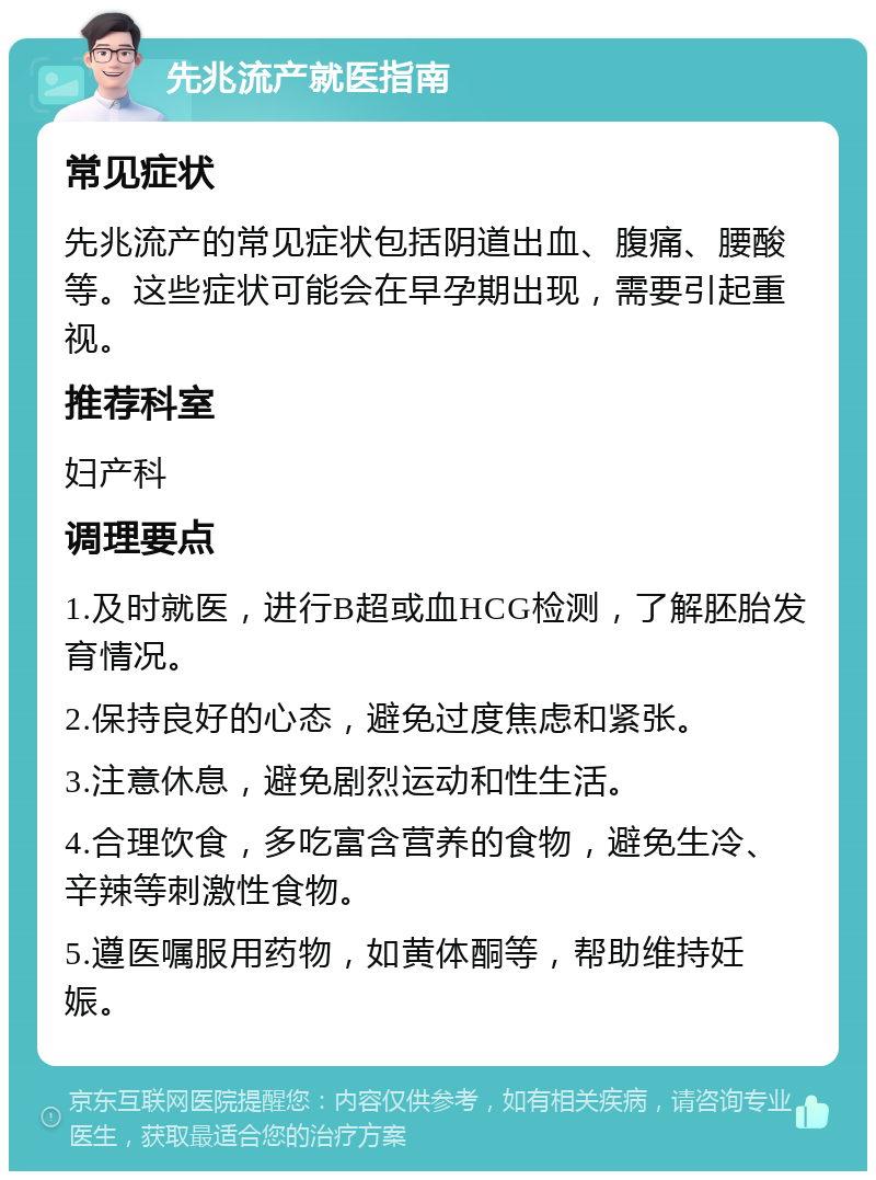 先兆流产就医指南 常见症状 先兆流产的常见症状包括阴道出血、腹痛、腰酸等。这些症状可能会在早孕期出现，需要引起重视。 推荐科室 妇产科 调理要点 1.及时就医，进行B超或血HCG检测，了解胚胎发育情况。 2.保持良好的心态，避免过度焦虑和紧张。 3.注意休息，避免剧烈运动和性生活。 4.合理饮食，多吃富含营养的食物，避免生冷、辛辣等刺激性食物。 5.遵医嘱服用药物，如黄体酮等，帮助维持妊娠。