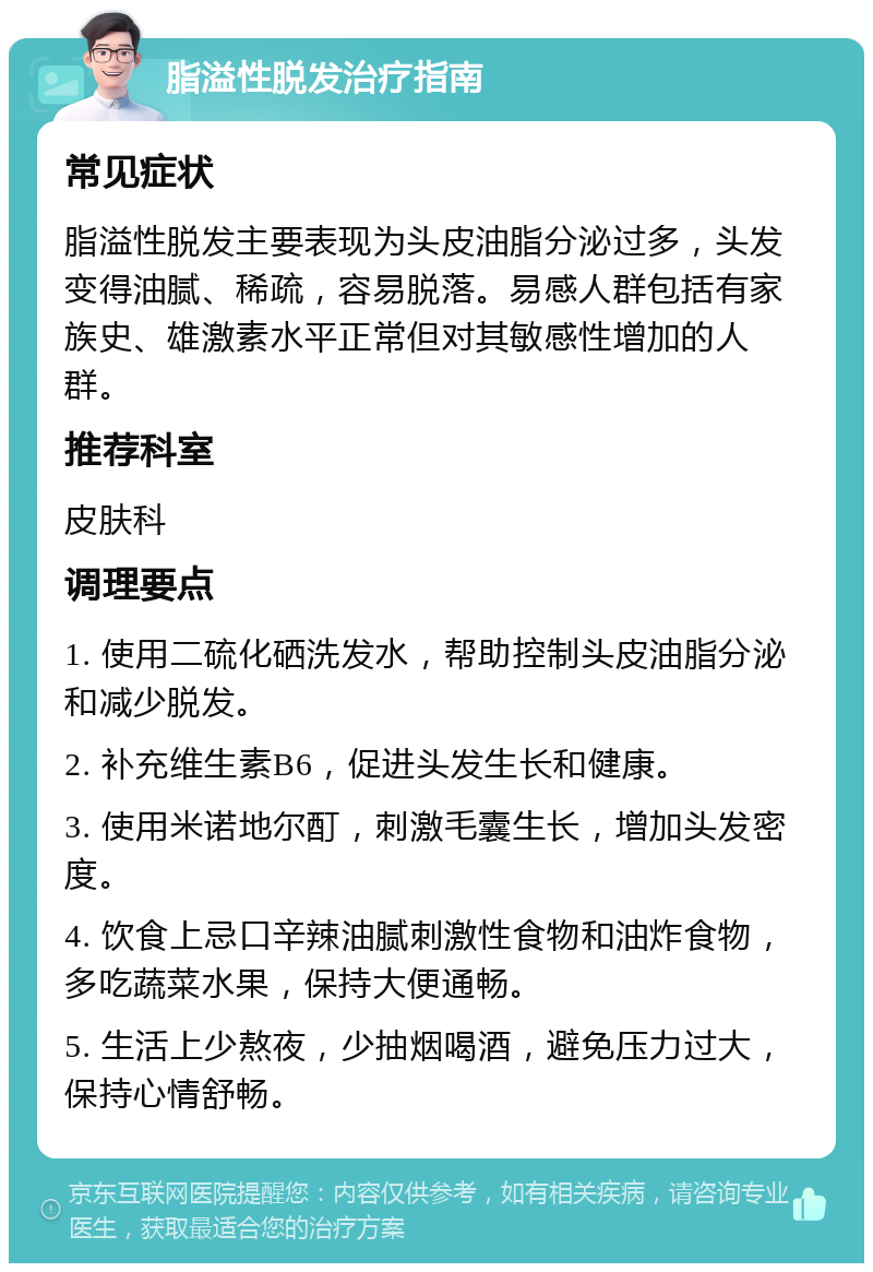 脂溢性脱发治疗指南 常见症状 脂溢性脱发主要表现为头皮油脂分泌过多，头发变得油腻、稀疏，容易脱落。易感人群包括有家族史、雄激素水平正常但对其敏感性增加的人群。 推荐科室 皮肤科 调理要点 1. 使用二硫化硒洗发水，帮助控制头皮油脂分泌和减少脱发。 2. 补充维生素B6，促进头发生长和健康。 3. 使用米诺地尔酊，刺激毛囊生长，增加头发密度。 4. 饮食上忌口辛辣油腻刺激性食物和油炸食物，多吃蔬菜水果，保持大便通畅。 5. 生活上少熬夜，少抽烟喝酒，避免压力过大，保持心情舒畅。