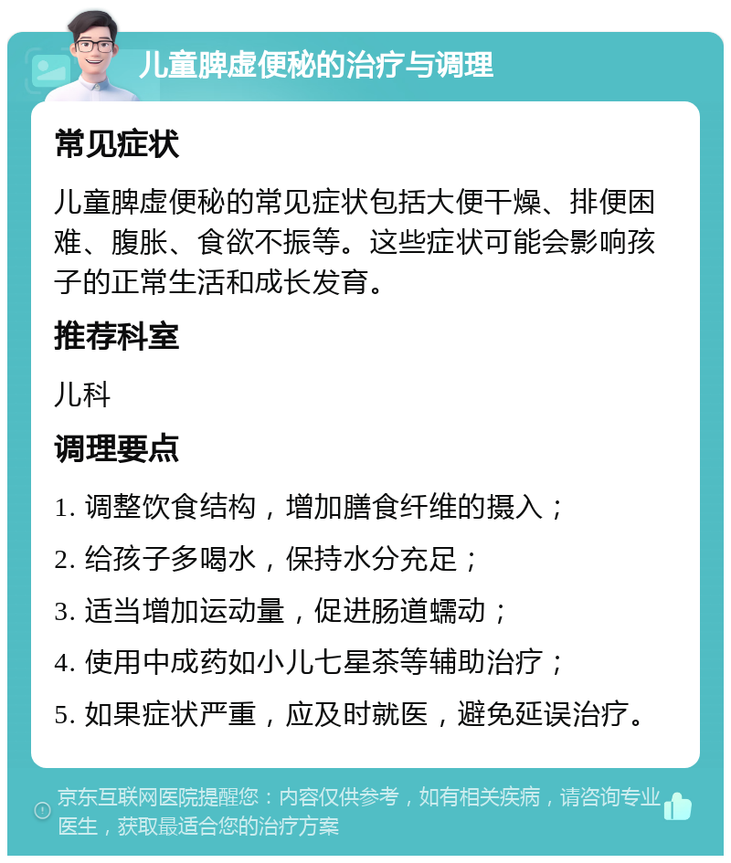 儿童脾虚便秘的治疗与调理 常见症状 儿童脾虚便秘的常见症状包括大便干燥、排便困难、腹胀、食欲不振等。这些症状可能会影响孩子的正常生活和成长发育。 推荐科室 儿科 调理要点 1. 调整饮食结构，增加膳食纤维的摄入； 2. 给孩子多喝水，保持水分充足； 3. 适当增加运动量，促进肠道蠕动； 4. 使用中成药如小儿七星茶等辅助治疗； 5. 如果症状严重，应及时就医，避免延误治疗。